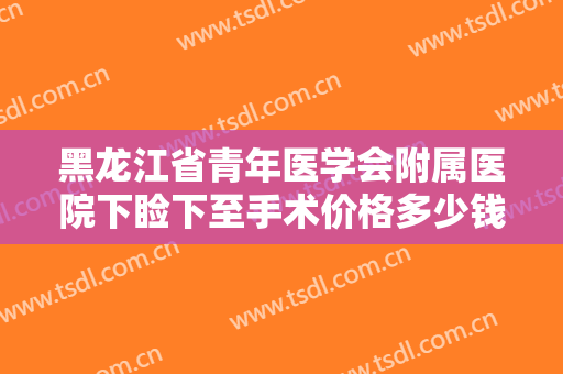 黑龙江省青年医学会附属医院下睑下至手术价格多少钱?靠谱吗?