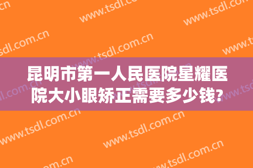 昆明市第一人民医院星耀医院大小眼矫正需要多少钱?好不好?(昆明眼睛整形公立医院最好)