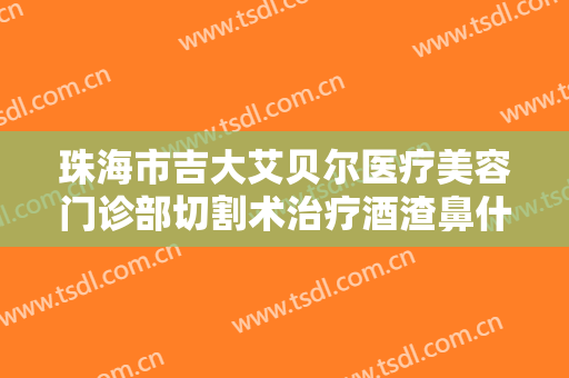 珠海市吉大艾贝尔医疗美容门诊部切割术治疗酒渣鼻什么价格?有哪些优势?