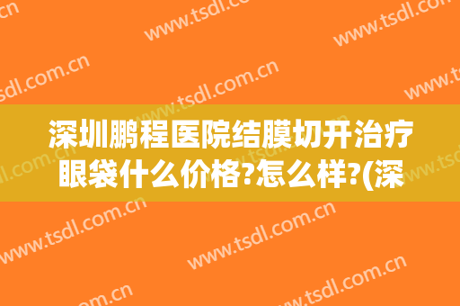 深圳鹏程医院结膜切开治疗眼袋什么价格?怎么样?(深圳鹏程医院结膜切开治疗眼袋什么价格?怎么样预约)