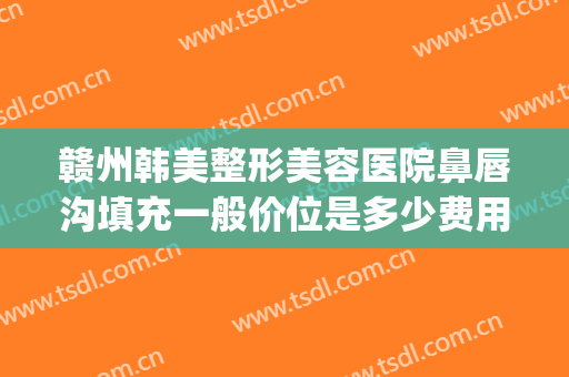 赣州韩美整形美容医院鼻唇沟填充一般价位是多少费用?效果怎么样?(赣州韩美整形美容医院点痣多少钱)