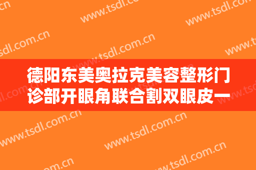 德阳东美奥拉克美容整形门诊部开眼角联合割双眼皮一般价位是多少费用?有哪些优势?