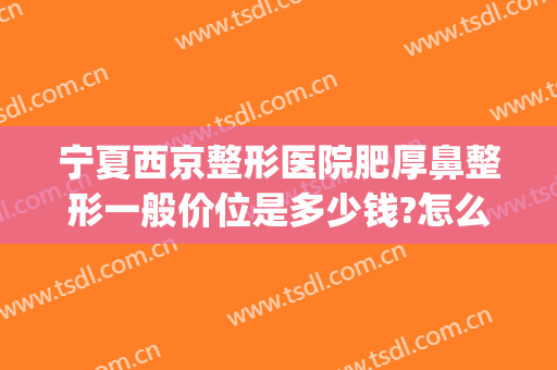 宁夏西京整形医院肥厚鼻整形一般价位是多少钱?怎么样?(西京医院隆鼻多少钱)