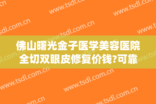 佛山曙光金子医学美容医院全切双眼皮修复价钱?可靠吗?(佛山金子整形医院)