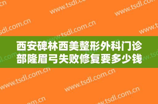 西安碑林西美整形外科门诊部隆眉弓失败修复要多少钱?有哪些优势?