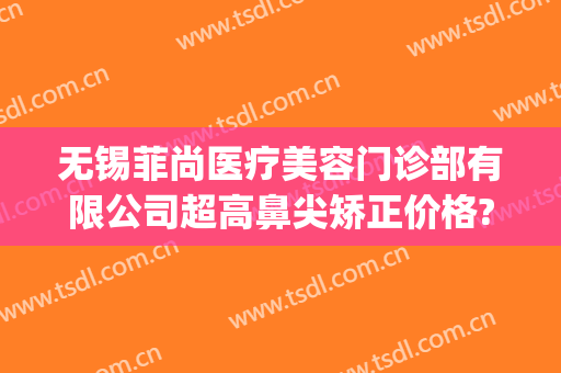 无锡菲尚医疗美容门诊部有限公司超高鼻尖矫正价格?有哪些优势?(无锡尚美整形医院口碑)