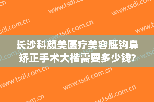 长沙科颜美医疗美容鹰钩鼻矫正手术大楷需要多少钱?靠谱吗?(鹰钩鼻鼻尖手术费用)