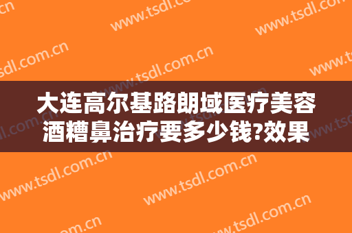 大连高尔基路朗域医疗美容酒糟鼻治疗要多少钱?效果怎么样?