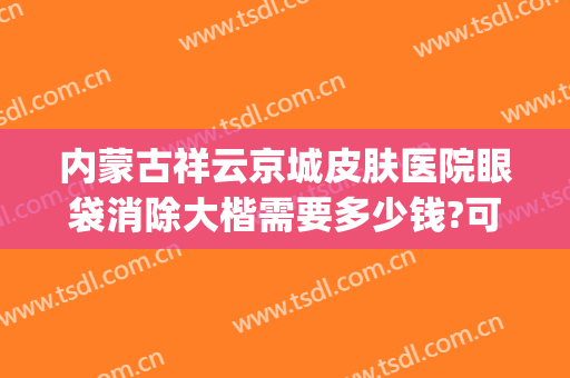 内蒙古祥云京城皮肤医院眼袋消除大楷需要多少钱?可靠吗?(北京正规医院做眼袋多少钱)
