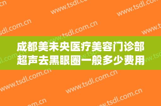 成都美未央医疗美容门诊部超声去黑眼圈一般多少费用?有哪些优势?(成都医美眼部比较好的医院)