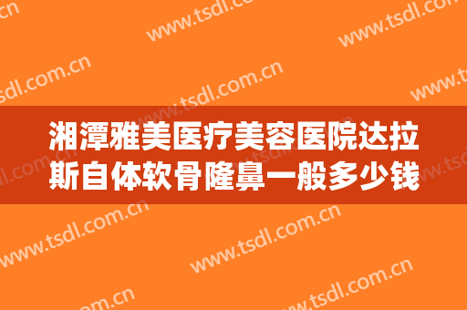 湘潭雅美医疗美容医院达拉斯自体软骨隆鼻一般多少钱?怎么样?(达拉斯耳软骨隆鼻多少钱)