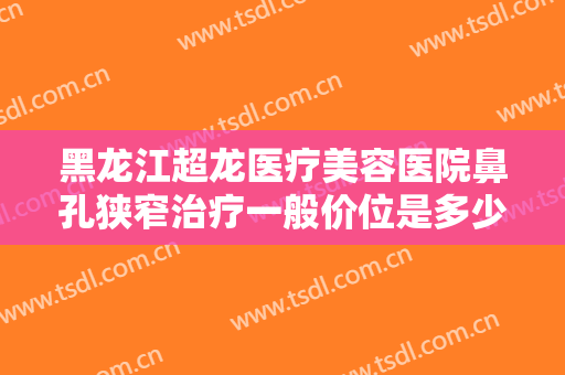 黑龙江超龙医疗美容医院鼻孔狭窄治疗一般价位是多少?可靠吗?