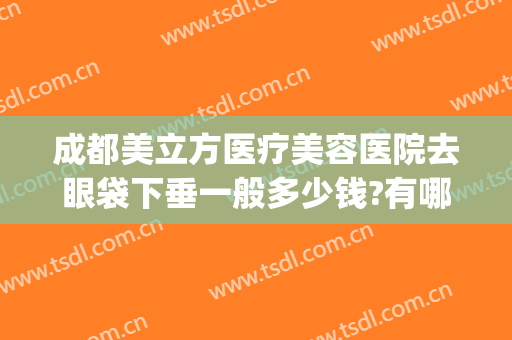 成都美立方医疗美容医院去眼袋下垂一般多少钱?有哪些优势?(医美去眼袋价格)