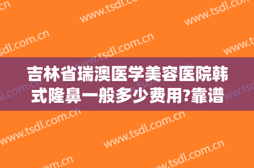 吉林省瑞澳医学美容医院韩式隆鼻一般多少费用?靠谱吗?(瑞雅韩医学整形美容怎么样)