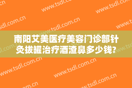 南阳艾美医疗美容门诊部针灸拔罐治疗酒渣鼻多少钱?有哪些优势?