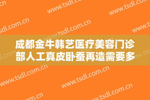 成都金牛韩艺医疗美容门诊部人工真皮卧蚕再造需要多少钱?需要多久恢复?