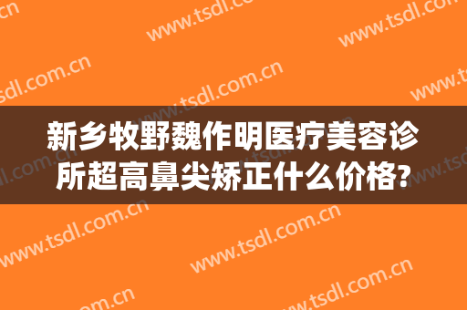 新乡牧野魏作明医疗美容诊所超高鼻尖矫正什么价格?需要多久恢复?(新乡魏作明整形正规么)