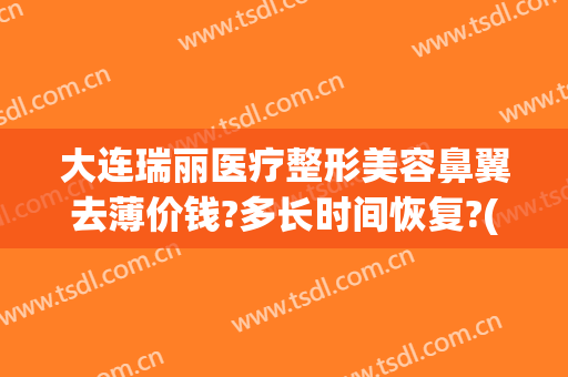 大连瑞丽医疗整形美容鼻翼去薄价钱?多长时间恢复?(大连瑞丽医院美容整形)