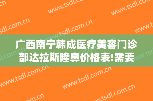 广西南宁韩成医疗美容门诊部达拉斯隆鼻价格表!需要多久恢复?(南宁韩成整形美容医院)