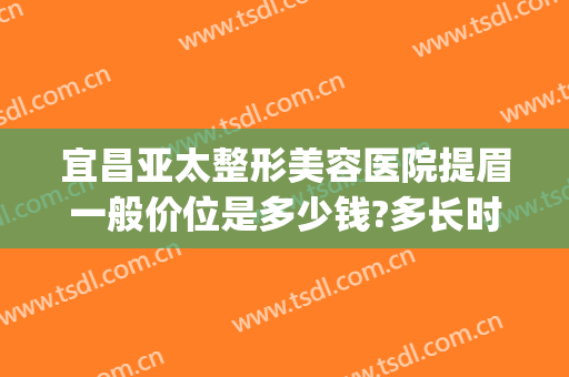 宜昌亚太整形美容医院提眉一般价位是多少钱?多长时间恢复?(提眉整形手术价格)