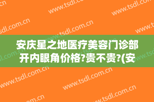 安庆星之地医疗美容门诊部开内眼角价格?贵不贵?(安庆市星之地医疗美容)