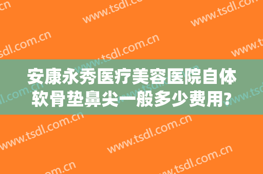 安康永秀医疗美容医院自体软骨垫鼻尖一般多少费用?可靠吗?(用自体软骨垫鼻梁需要多少钱)