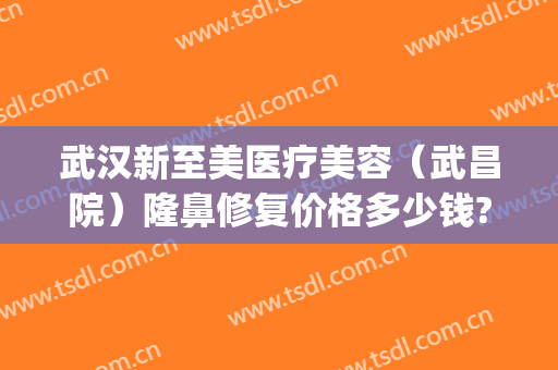 武汉新至美医疗美容（武昌院）隆鼻修复价格多少钱?怎么样?(武汉新至美医疗美容预约电话)
