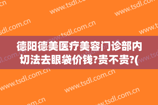 德阳德美医疗美容门诊部内切法去眼袋价钱?贵不贵?(德阳人民医院有去眼袋的吗)