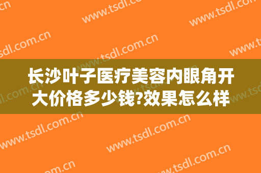 长沙叶子医疗美容内眼角开大价格多少钱?效果怎么样?(长沙叶子整形)