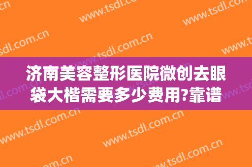 济南美容整形医院微创去眼袋大楷需要多少费用?靠谱吗?(济南做眼袋哪里最专业的医院)