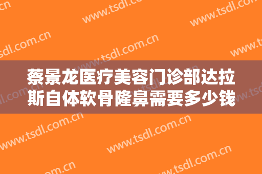 蔡景龙医疗美容门诊部达拉斯自体软骨隆鼻需要多少钱?怎么样?