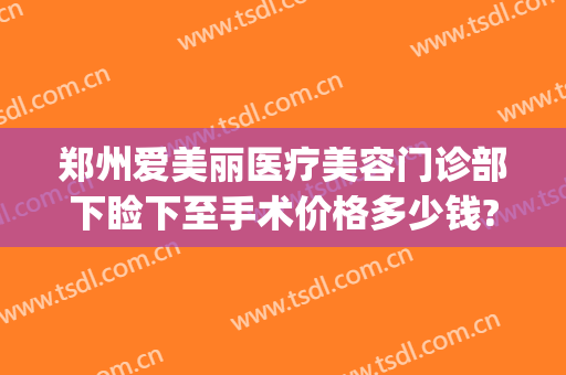 郑州爱美丽医疗美容门诊部下睑下至手术价格多少钱?怎么样?(郑州爱美丽整形电话)