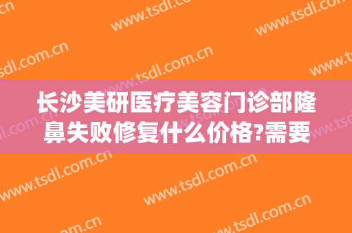 长沙美研医疗美容门诊部隆鼻失败修复什么价格?需要多久恢复?(长沙隆鼻修复最好的医生)