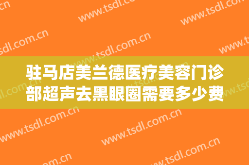 驻马店美兰德医疗美容门诊部超声去黑眼圈需要多少费用?靠谱吗?(驻马店美兰德割双眼皮怎么样)