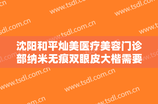沈阳和平灿美医疗美容门诊部纳米无痕双眼皮大楷需要多少费用?效果怎么样?