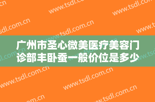 广州市圣心微美医疗美容门诊部丰卧蚕一般价位是多少钱?贵不贵?