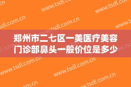 郑州市二七区一美医疗美容门诊部鼻头一般价位是多少费用?好不好?(郑州一美星范医疗美容)
