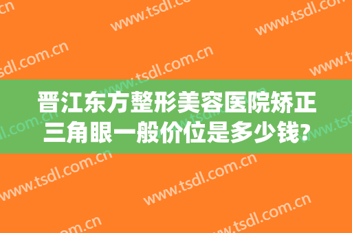 晋江东方整形美容医院矫正三角眼一般价位是多少钱?怎么样?(三明倾城医美整形地址)