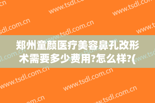 郑州童颜医疗美容鼻孔改形术需要多少费用?怎么样?(童颜医疗美容整形医院)