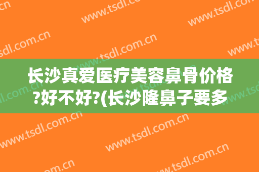 长沙真爱医疗美容鼻骨价格?好不好?(长沙隆鼻子要多少钱)