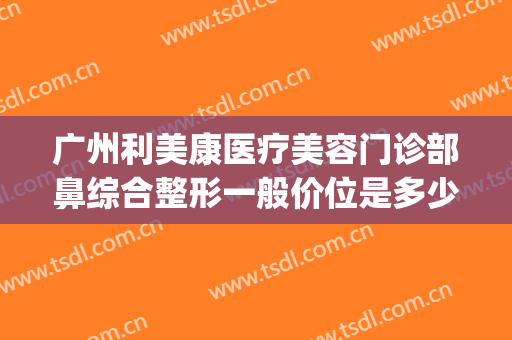 广州利美康医疗美容门诊部鼻综合整形一般价位是多少?有哪些优势?(广州医美整形医院)