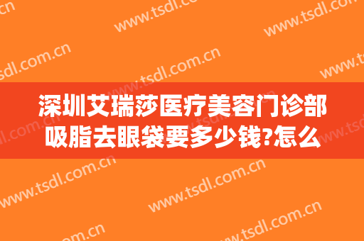 深圳艾瑞莎医疗美容门诊部吸脂去眼袋要多少钱?怎么样?(深圳艾瑞莎整形医院)