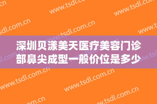 深圳贝漾美天医疗美容门诊部鼻尖成型一般价位是多少钱?可靠吗?(广州贝漾美天医疗美容怎么样)