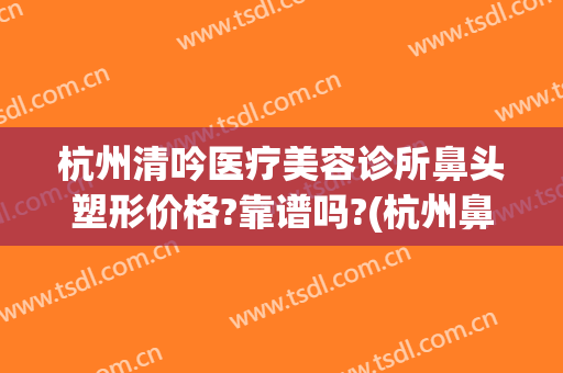 杭州清吟医疗美容诊所鼻头塑形价格?靠谱吗?(杭州鼻整形知名医生)