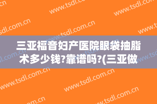 三亚福音妇产医院眼袋抽脂术多少钱?靠谱吗?(三亚做眼袋手术大概需要多少钱)