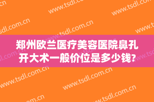 郑州欧兰医疗美容医院鼻孔开大术一般价位是多少钱?有哪些优势?(郑州欧兰整形怎么样)