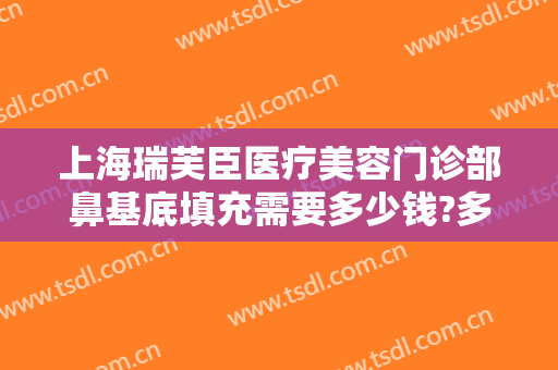 上海瑞芙臣医疗美容门诊部鼻基底填充需要多少钱?多长时间恢复?