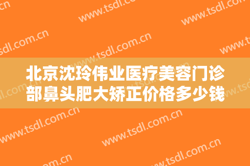 北京沈玲伟业医疗美容门诊部鼻头肥大矫正价格多少钱?需要多久恢复?