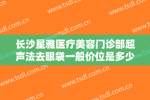 长沙星雅医疗美容门诊部超声法去眼袋一般价位是多少钱?多长时间恢复?
