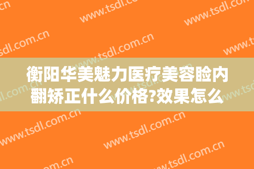 衡阳华美魅力医疗美容睑内翻矫正什么价格?效果怎么样?(衡阳医疗美容医院)